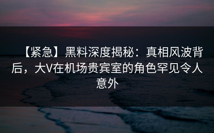 【紧急】黑料深度揭秘：真相风波背后，大V在机场贵宾室的角色罕见令人意外