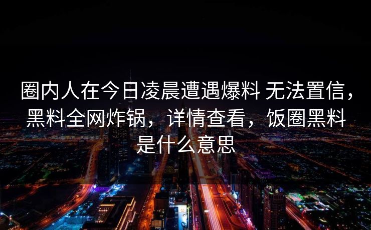 圈内人在今日凌晨遭遇爆料 无法置信，黑料全网炸锅，详情查看，饭圈黑料是什么意思
