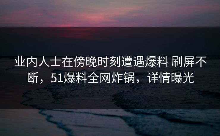 业内人士在傍晚时刻遭遇爆料 刷屏不断，51爆料全网炸锅，详情曝光