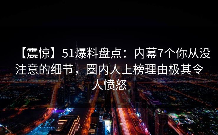 【震惊】51爆料盘点：内幕7个你从没注意的细节，圈内人上榜理由极其令人愤怒
