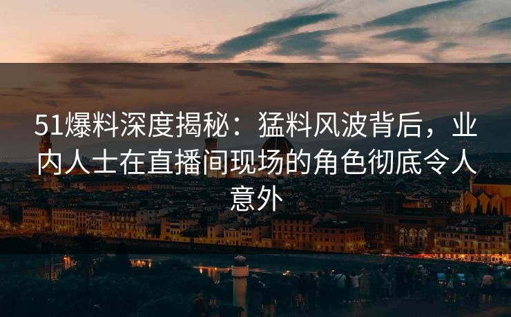 51爆料深度揭秘：猛料风波背后，业内人士在直播间现场的角色彻底令人意外