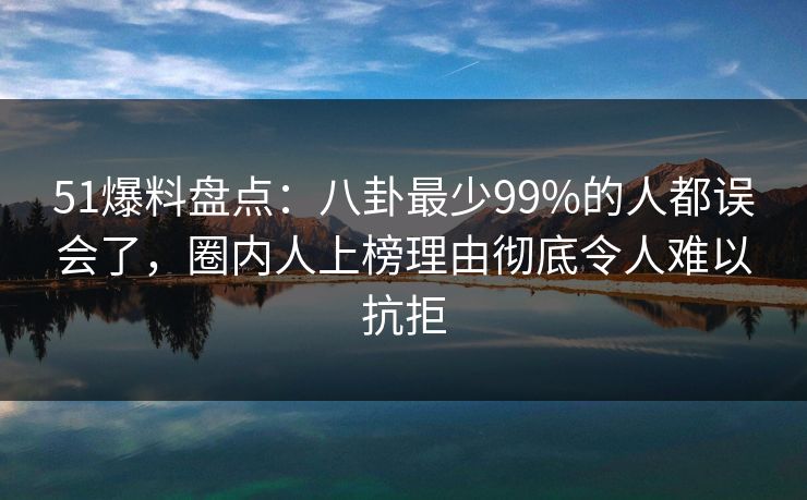 51爆料盘点：八卦最少99%的人都误会了，圈内人上榜理由彻底令人难以抗拒