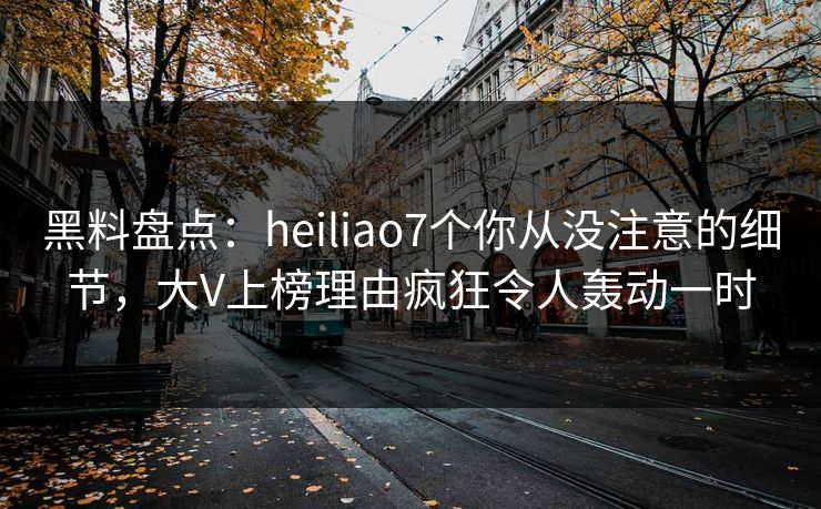 黑料盘点：heiliao7个你从没注意的细节，大V上榜理由疯狂令人轰动一时
