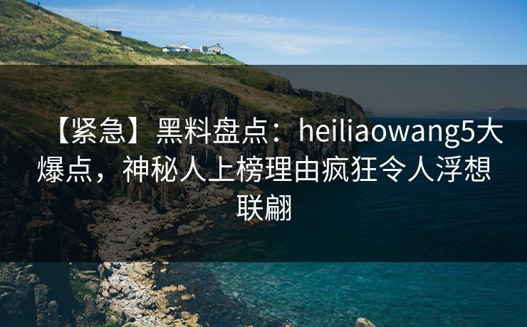 【紧急】黑料盘点：heiliaowang5大爆点，神秘人上榜理由疯狂令人浮想联翩