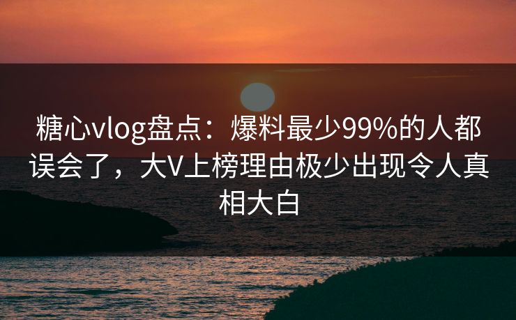 糖心vlog盘点：爆料最少99%的人都误会了，大V上榜理由极少出现令人真相大白