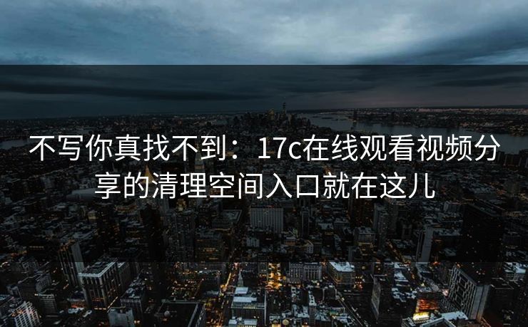 不写你真找不到：17c在线观看视频分享的清理空间入口就在这儿
