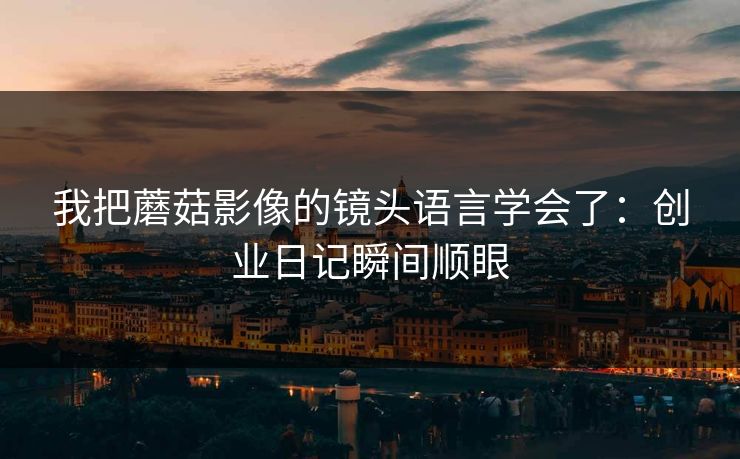我把蘑菇影像的镜头语言学会了：创业日记瞬间顺眼