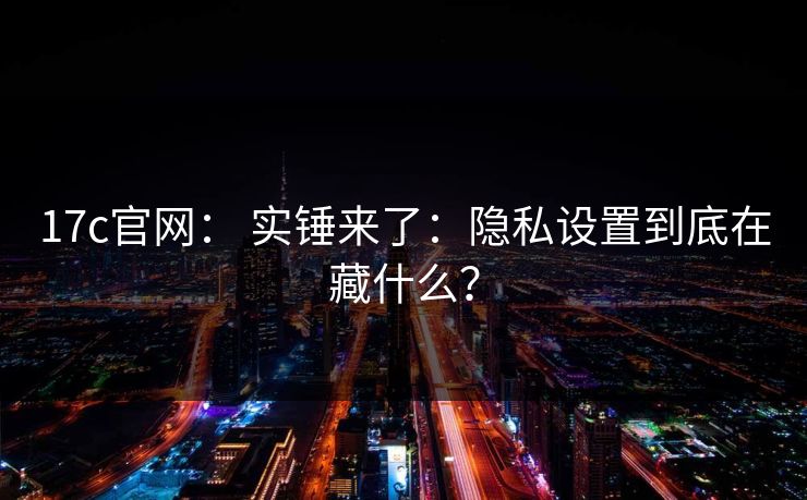 17c官网： 实锤来了：隐私设置到底在藏什么？