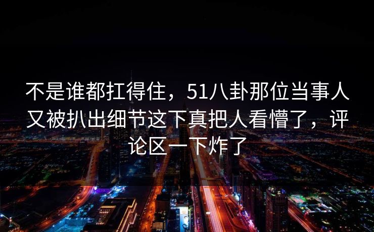 不是谁都扛得住,51八卦那位当事人又被扒出细节这下真把人看懵了,评论区一下炸了 不是谁都扛得住,51八卦那位当事人又被扒出细节这下真把人看懵了,评论区一下炸了