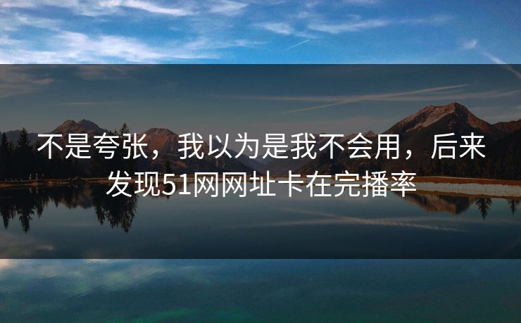 不是夸张，我以为是我不会用，后来发现51网网址卡在完播率