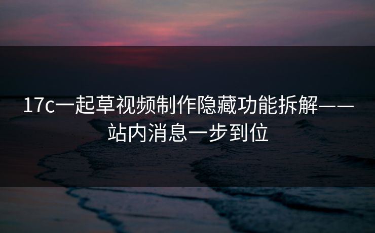 17c一起草视频制作隐藏功能拆解——站内消息一步到位