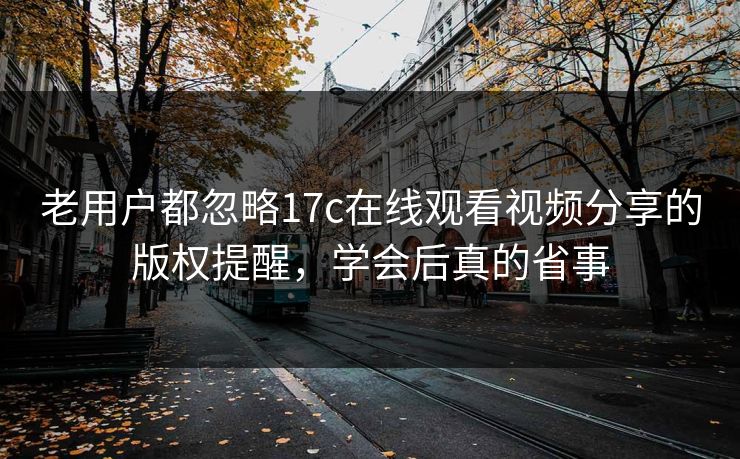 老用户都忽略17c在线观看视频分享的版权提醒，学会后真的省事