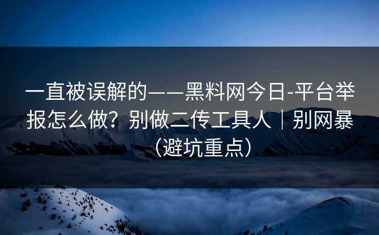 一直被误解的——黑料网今日-平台举报怎么做？别做二传工具人｜别网暴（避坑重点）