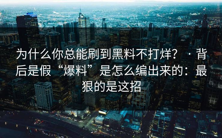 为什么你总能刷到黑料不打烊？ · 背后是假“爆料”是怎么编出来的：最狠的是这招