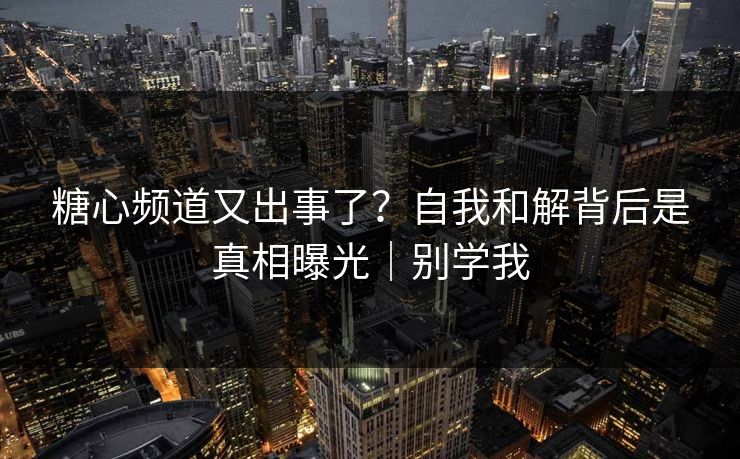 糖心频道又出事了？自我和解背后是真相曝光｜别学我
