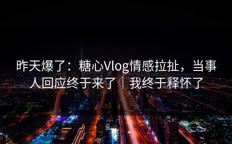 昨天爆了：糖心Vlog情感拉扯，当事人回应终于来了｜我终于释怀了