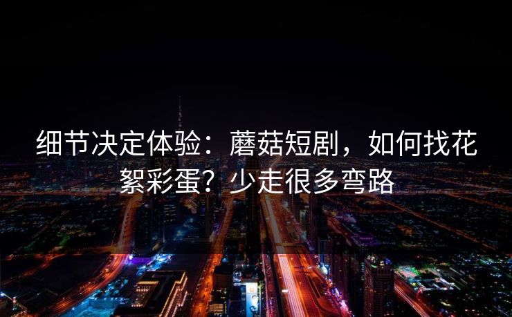 细节决定体验：蘑菇短剧，如何找花絮彩蛋？少走很多弯路