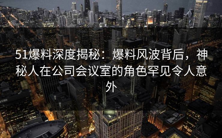 51爆料深度揭秘:爆料风波背后,神秘人在公司会议室的角色罕见令人意外