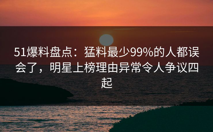 51爆料盘点：猛料最少99%的人都误会了，明星上榜理由异常令人争议四起