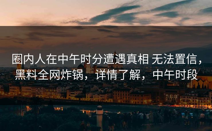 圈内人在中午时分遭遇真相 无法置信，黑料全网炸锅，详情了解，中午时段