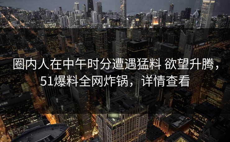 圈内人在中午时分遭遇猛料 欲望升腾,51爆料全网炸锅,详情查看 圈内人在中午时分遭遇猛料 欲望升腾,51爆料全网炸锅,详情查看