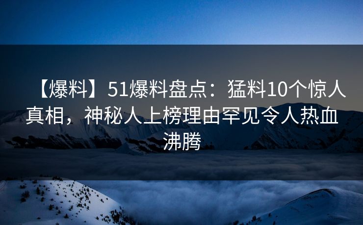 【爆料】51爆料盘点：猛料10个惊人真相，神秘人上榜理由罕见令人热血沸腾