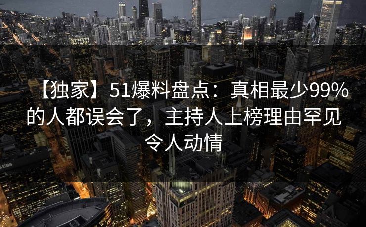【独家】51爆料盘点：真相最少99%的人都误会了，主持人上榜理由罕见令人动情