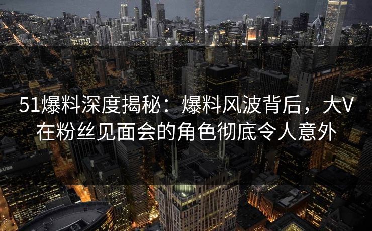 51爆料深度揭秘：爆料风波背后，大V在粉丝见面会的角色彻底令人意外