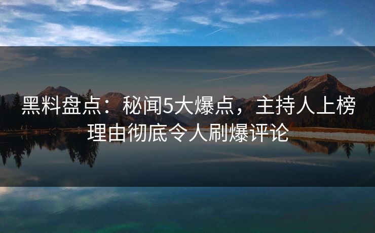 黑料盘点：秘闻5大爆点，主持人上榜理由彻底令人刷爆评论