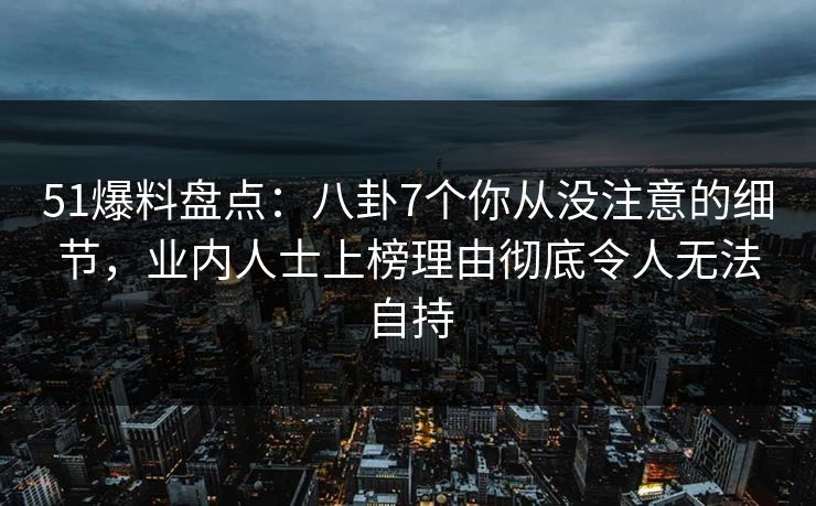 51爆料盘点：八卦7个你从没注意的细节，业内人士上榜理由彻底令人无法自持