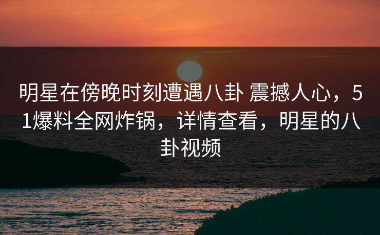明星在傍晚时刻遭遇八卦 震撼人心,51爆料全网炸锅,详情查看,明星的八卦视频 明星在傍晚时刻遭遇八卦 震撼人心,51爆料全网炸锅,详情查看,明星的八卦视频