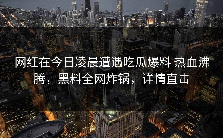 网红在今日凌晨遭遇吃瓜爆料 热血沸腾,黑料全网炸锅,详情直击 网红在今日凌晨遭遇吃瓜爆料 热血沸腾,黑料全网炸锅,详情直击