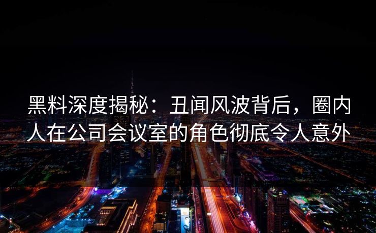 黑料深度揭秘:丑闻风波背后,圈内人在公司会议室的角色彻底令人意外 黑料深度揭秘:丑闻风波背后,圈内人在公司会议室的角色彻底令人意外