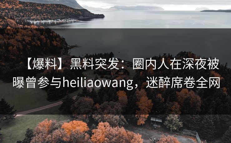 【爆料】黑料突发:圈内人在深夜被曝曾参与heiliaowang,迷醉席卷全网 【爆料】黑料突发:圈内人在深夜被曝曾参与heiliaowang,迷醉席卷全网