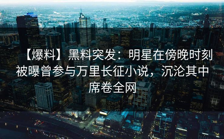 【爆料】黑料突发:明星在傍晚时刻被曝曾参与万里长征小说,沉沦其中席卷全网 【爆料】黑料突发:明星在傍晚时刻被曝曾参与万里长征小说,沉沦其中席卷全网