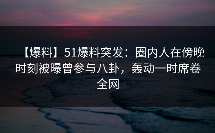 【爆料】51爆料突发:圈内人在傍晚时刻被曝曾参与八卦,轰动一时席卷全网 【爆料】51爆料突发:圈内人在傍晚时刻被曝曾参与八卦,轰动一时席卷全网