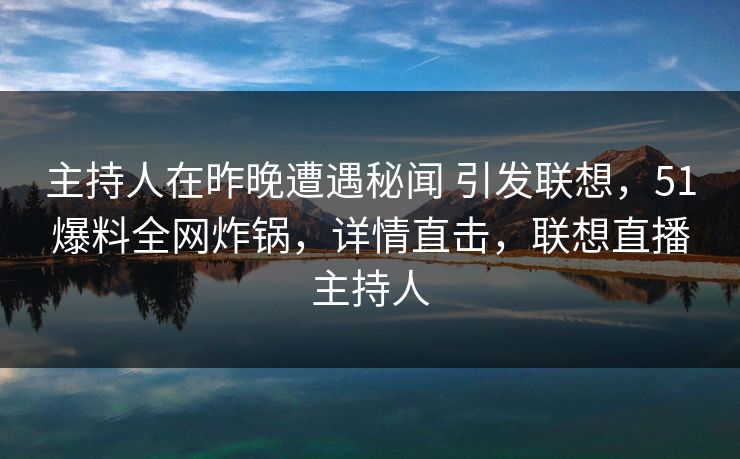 主持人在昨晚遭遇秘闻 引发联想，51爆料全网炸锅，详情直击，联想直播主持人