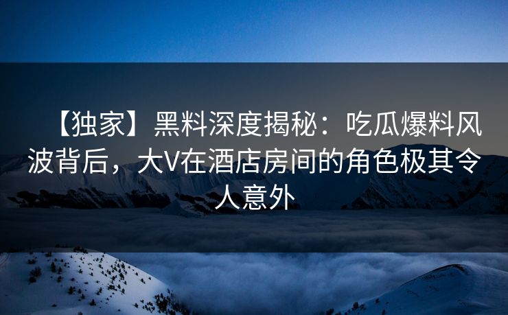 【独家】黑料深度揭秘：吃瓜爆料风波背后，大V在酒店房间的角色极其令人意外