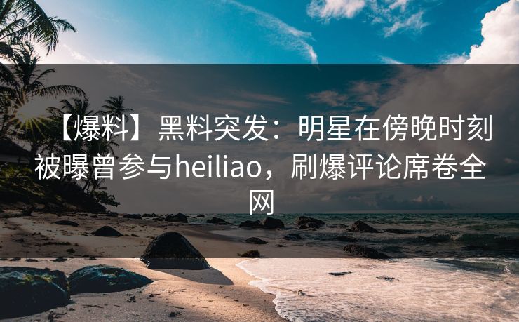 【爆料】黑料突发:明星在傍晚时刻被曝曾参与heiliao,刷爆评论席卷全网 【爆料】黑料突发:明星在傍晚时刻被曝曾参与heiliao,刷爆评论席卷全网