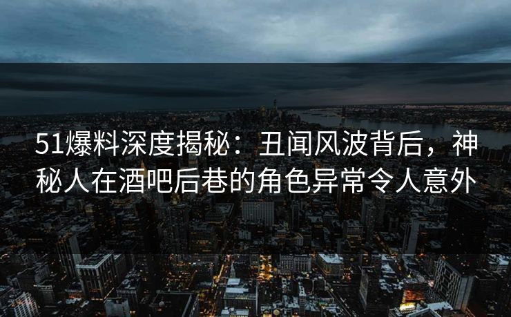 51爆料深度揭秘:丑闻风波背后,神秘人在酒吧后巷的角色异常令人意外 51爆料深度揭秘:丑闻风波背后,神秘人在酒吧后巷的角色异常令人意外