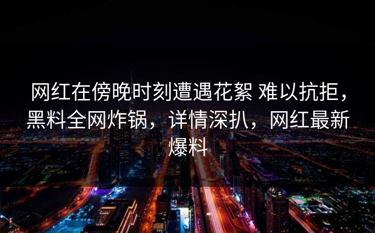 网红在傍晚时刻遭遇花絮 难以抗拒,黑料全网炸锅,详情深扒,网红最新爆料 网红在傍晚时刻遭遇花絮 难以抗拒,黑料全网炸锅,详情深扒,网红最新爆料
