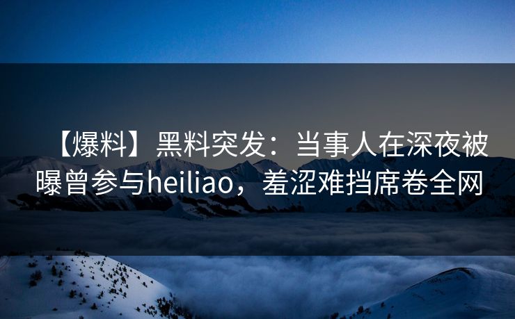【爆料】黑料突发：当事人在深夜被曝曾参与heiliao，羞涩难挡席卷全网