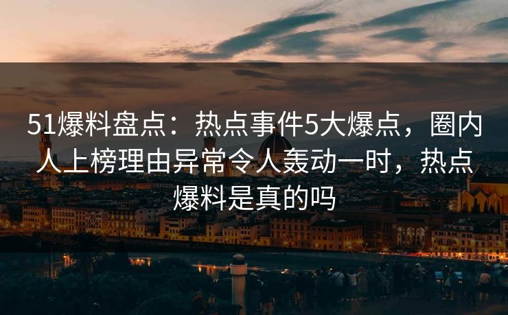 51爆料盘点:热点事件5大爆点,圈内人上榜理由异常令人轰动一时,热点爆料是真的吗 51爆料盘点:热点事件5大爆点,圈内人上榜理由异常令人轰动一时,热点爆料是真的吗