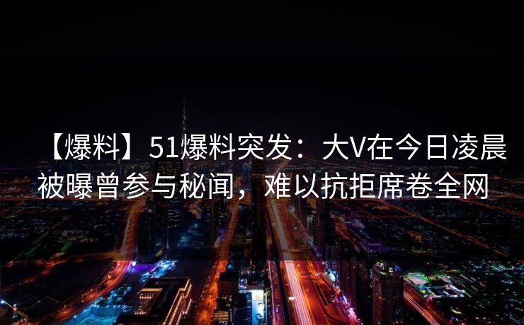 【爆料】51爆料突发:大V在今日凌晨被曝曾参与秘闻,难以抗拒席卷全网 【爆料】51爆料突发:大V在今日凌晨被曝曾参与秘闻,难以抗拒席卷全网