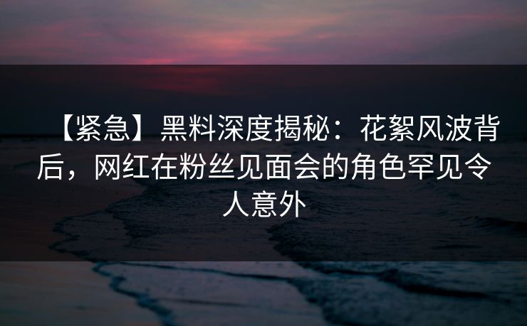 【紧急】黑料深度揭秘:花絮风波背后,网红在粉丝见面会的角色罕见令人意外 【紧急】黑料深度揭秘:花絮风波背后,网红在粉丝见面会的角色罕见令人意外