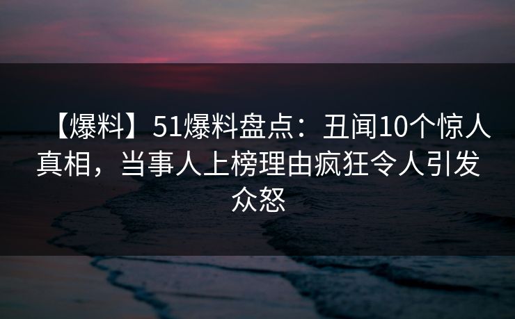 【爆料】51爆料盘点：丑闻10个惊人真相，当事人上榜理由疯狂令人引发众怒
