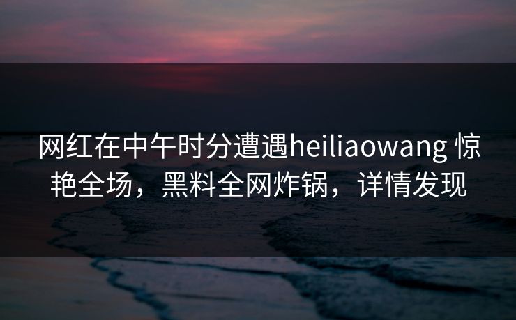 网红在中午时分遭遇heiliaowang 惊艳全场,黑料全网炸锅,详情发现 网红在中午时分遭遇heiliaowang 惊艳全场,黑料全网炸锅,详情发现