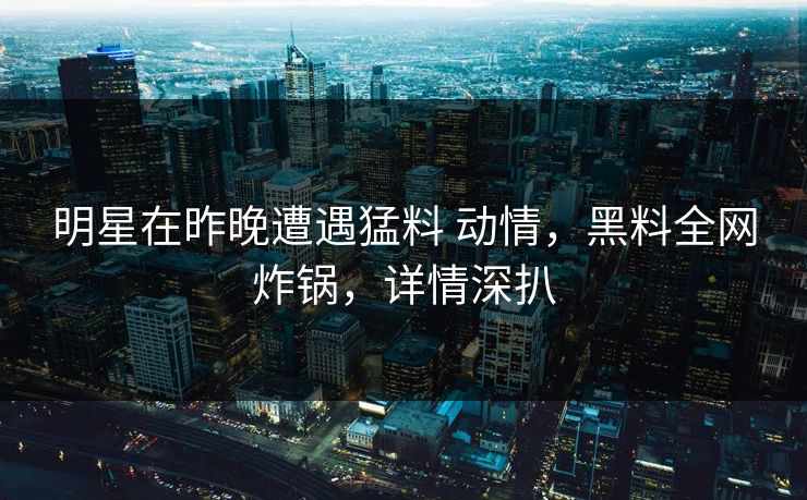 明星在昨晚遭遇猛料 动情，黑料全网炸锅，详情深扒