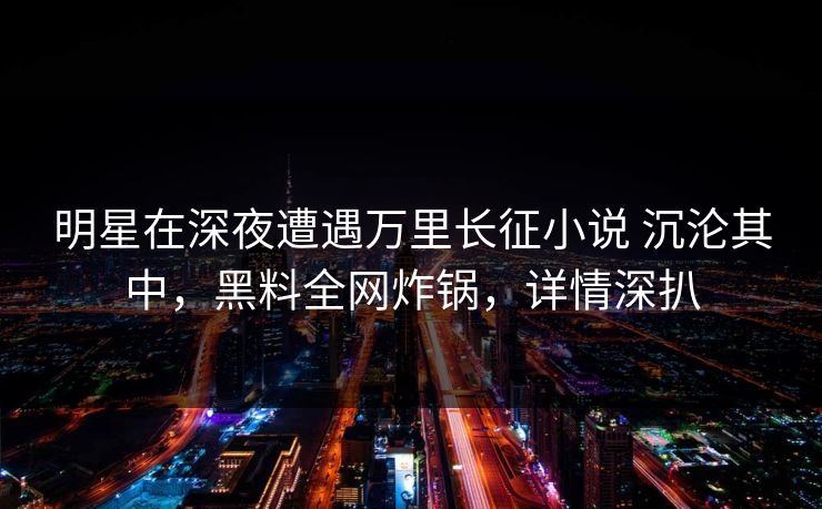 明星在深夜遭遇万里长征小说 沉沦其中，黑料全网炸锅，详情深扒