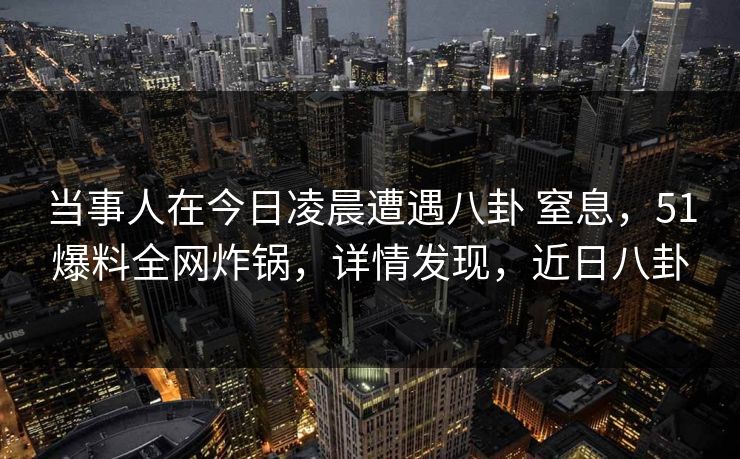 当事人在今日凌晨遭遇八卦 窒息，51爆料全网炸锅，详情发现，近日八卦